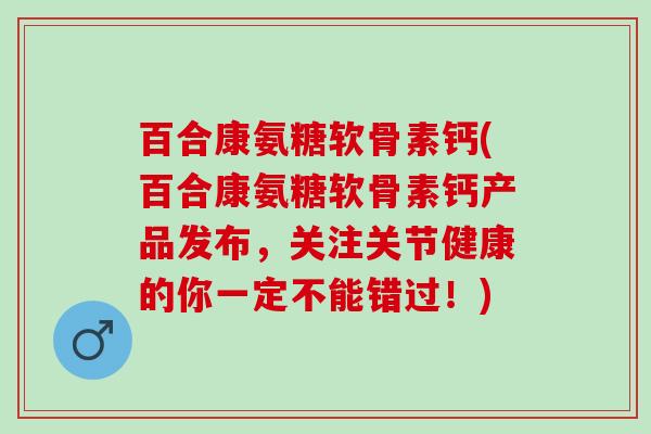 百合康氨糖软骨素钙(百合康氨糖软骨素钙产品发布，关注关节健康的你一定不能错过！)