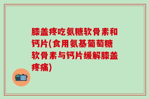 膝盖疼吃氨糖软骨素和钙片(食用氨基葡萄糖软骨素与钙片缓解膝盖疼痛)