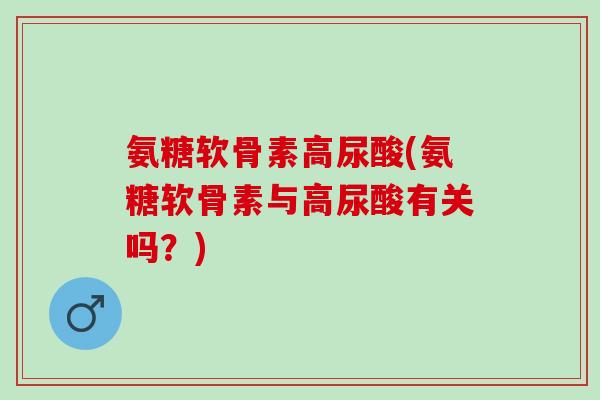 氨糖软骨素高尿酸(氨糖软骨素与高尿酸有关吗？)
