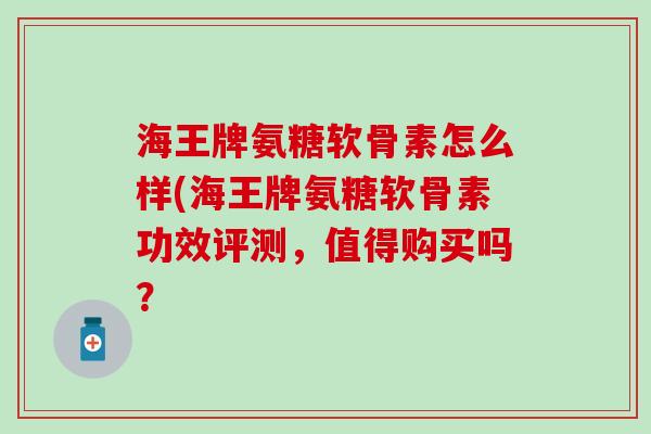 海王牌氨糖软骨素怎么样(海王牌氨糖软骨素功效评测，值得购买吗？