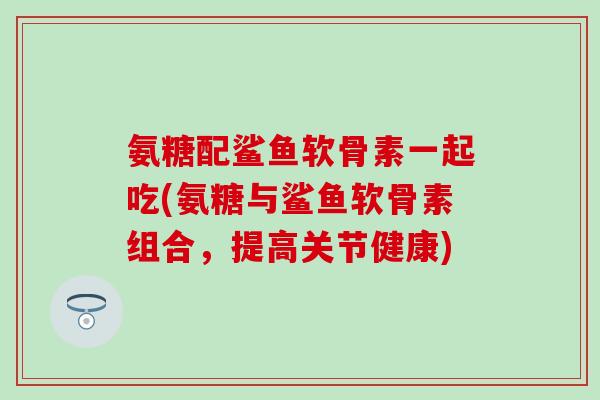 氨糖配鲨鱼软骨素一起吃(氨糖与鲨鱼软骨素组合，提高关节健康)
