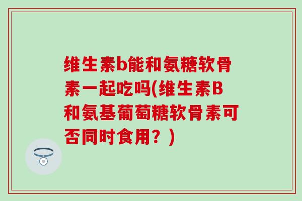 维生素b能和氨糖软骨素一起吃吗(维生素B和氨基葡萄糖软骨素可否同时食用？)