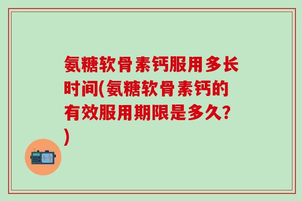 氨糖软骨素钙服用多长时间(氨糖软骨素钙的有效服用期限是多久？)