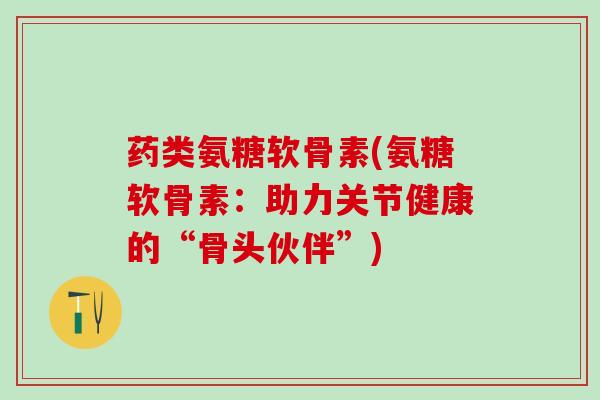 药类氨糖软骨素(氨糖软骨素：助力关节健康的“骨头伙伴”)