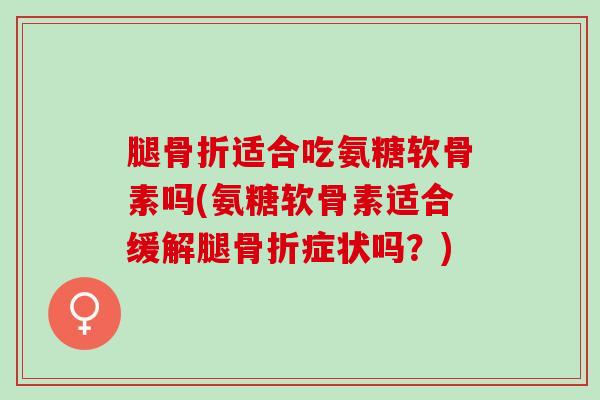 腿骨折适合吃氨糖软骨素吗(氨糖软骨素适合缓解腿骨折症状吗？)