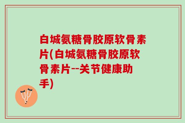 白城氨糖骨胶原软骨素片(白城氨糖骨胶原软骨素片--关节健康助手)