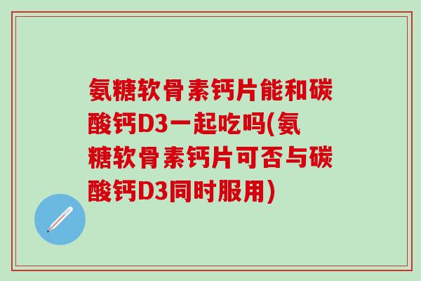 氨糖软骨素钙片能和碳酸钙D3一起吃吗(氨糖软骨素钙片可否与碳酸钙D3同时服用)