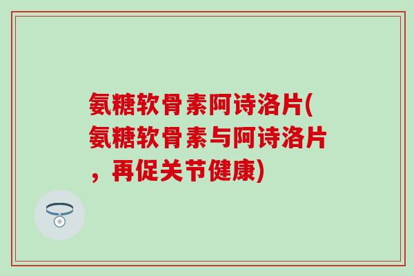 氨糖软骨素阿诗洛片(氨糖软骨素与阿诗洛片，再促关节健康)