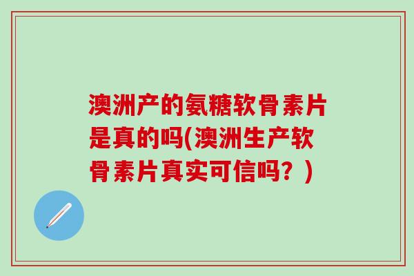澳洲产的氨糖软骨素片是真的吗(澳洲生产软骨素片真实可信吗？)
