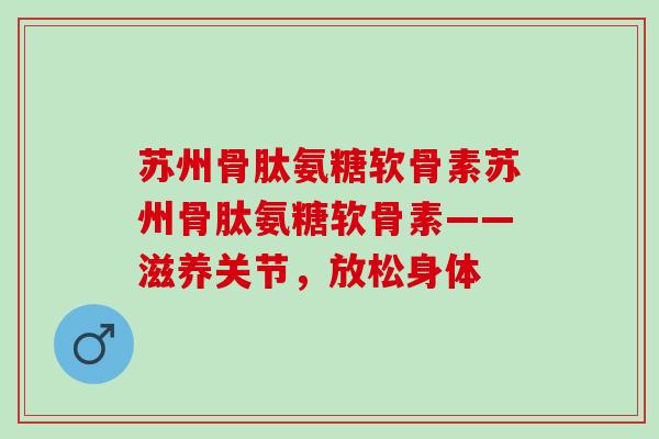 苏州骨肽氨糖软骨素苏州骨肽氨糖软骨素——滋养关节，放松身体