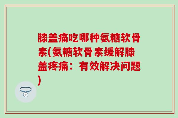 膝盖痛吃哪种氨糖软骨素(氨糖软骨素缓解膝盖:有效解决问题) 膝盖痛吃哪种氨糖软骨素(氨糖软骨素缓解膝盖:有效解决问题)