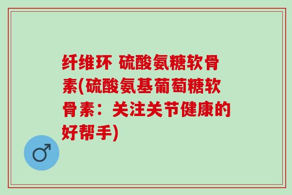 纤维环 硫酸氨糖软骨素(硫酸氨基葡萄糖软骨素：关注关节健康的好帮手)