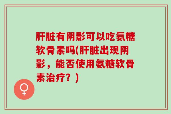 肝脏有阴影可以吃氨糖软骨素吗(肝脏出现阴影，能否使用氨糖软骨素治疗？)