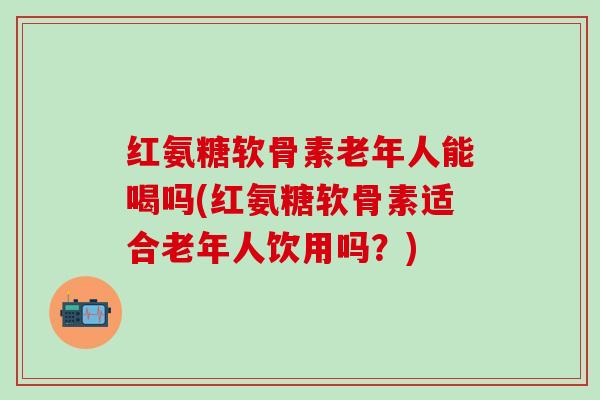红氨糖软骨素老年人能喝吗(红氨糖软骨素适合老年人饮用吗？)