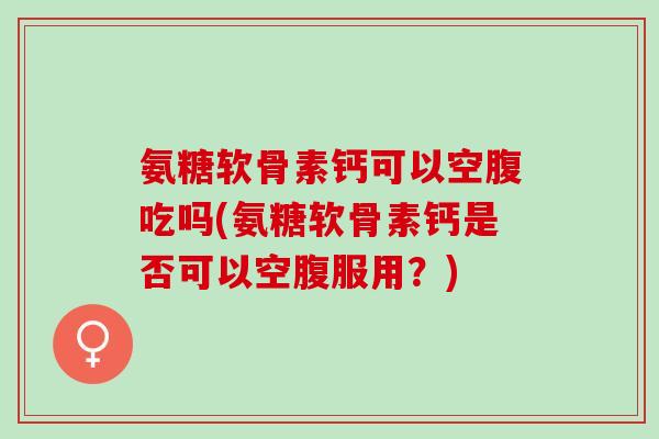 氨糖软骨素钙可以空腹吃吗(氨糖软骨素钙是否可以空腹服用？)
