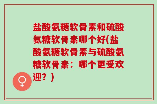 盐酸氨糖软骨素和硫酸氨糖软骨素哪个好(盐酸氨糖软骨素与硫酸氨糖软骨素:哪个更受欢迎?) 盐酸氨糖软骨素和硫酸氨糖软骨素哪个好(盐酸氨糖软骨素与硫酸氨糖软骨素:哪个更受欢迎?)