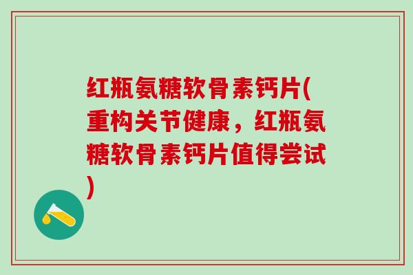 红瓶氨糖软骨素钙片(重构关节健康，红瓶氨糖软骨素钙片值得尝试)