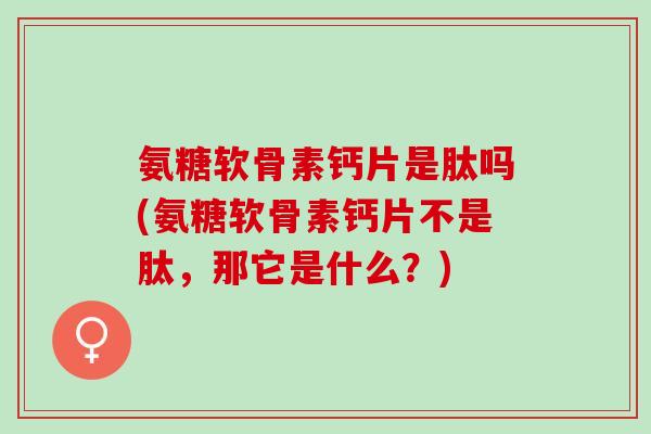 氨糖软骨素钙片是肽吗(氨糖软骨素钙片不是肽，那它是什么？)