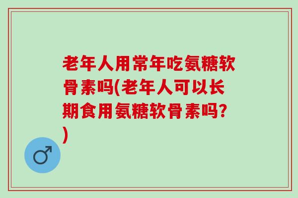 老年人用常年吃氨糖软骨素吗(老年人可以长期食用氨糖软骨素吗？)