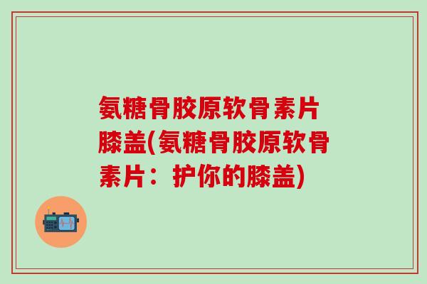 氨糖骨胶原软骨素片 膝盖(氨糖骨胶原软骨素片：护你的膝盖)
