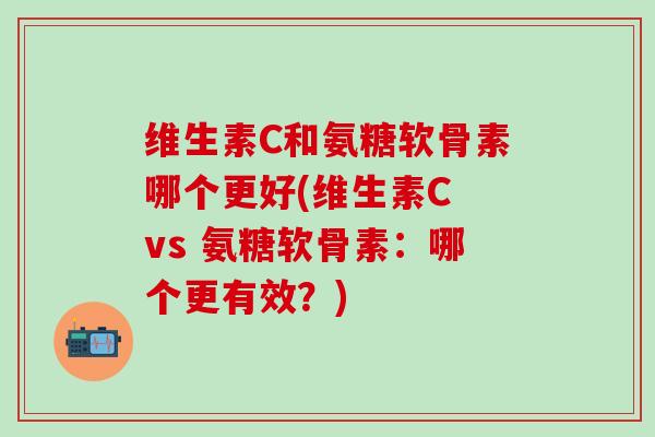 维生素C和氨糖软骨素哪个更好(维生素C vs 氨糖软骨素：哪个更有效？)
