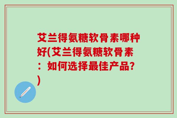 艾兰得氨糖软骨素哪种好(艾兰得氨糖软骨素：如何选择最佳产品？)