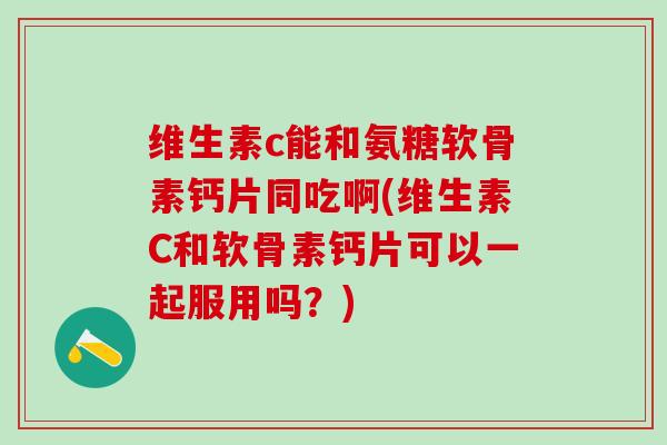 维生素c能和氨糖软骨素钙片同吃啊(维生素C和软骨素钙片可以一起服用吗？)