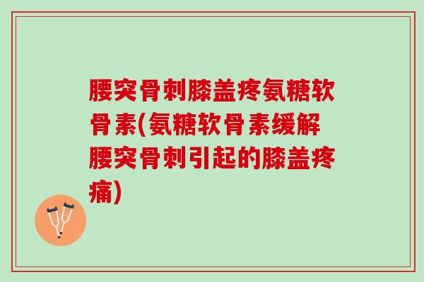 腰突骨刺膝盖疼氨糖软骨素(氨糖软骨素缓解腰突骨刺引起的膝盖疼痛)