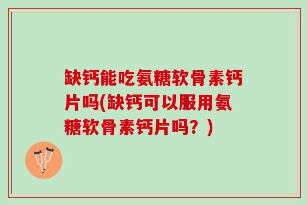 缺钙能吃氨糖软骨素钙片吗(缺钙可以服用氨糖软骨素钙片吗？)