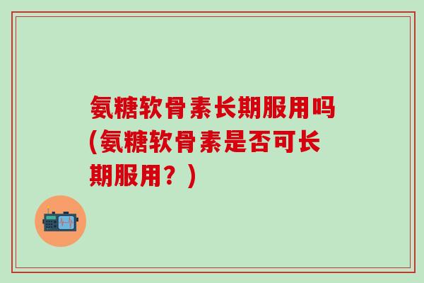 氨糖软骨素长期服用吗(氨糖软骨素是否可长期服用？)