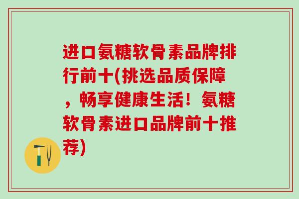 进口氨糖软骨素品牌排行前十(挑选品质保障，畅享健康生活！氨糖软骨素进口品牌前十推荐)