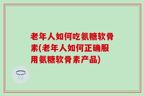 老年人如何吃氨糖软骨素(老年人如何正确服用氨糖软骨素产品)