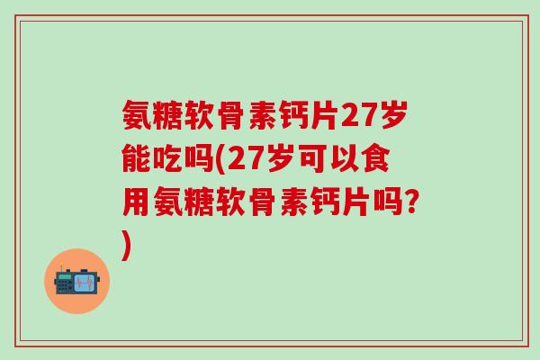 氨糖软骨素钙片27岁能吃吗(27岁可以食用氨糖软骨素钙片吗？)
