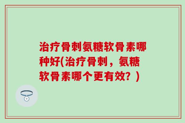 治疗骨刺氨糖软骨素哪种好(治疗骨刺，氨糖软骨素哪个更有效？)