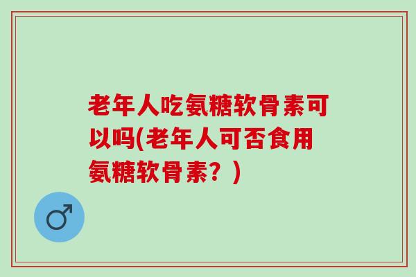 老年人吃氨糖软骨素可以吗(老年人可否食用氨糖软骨素？)