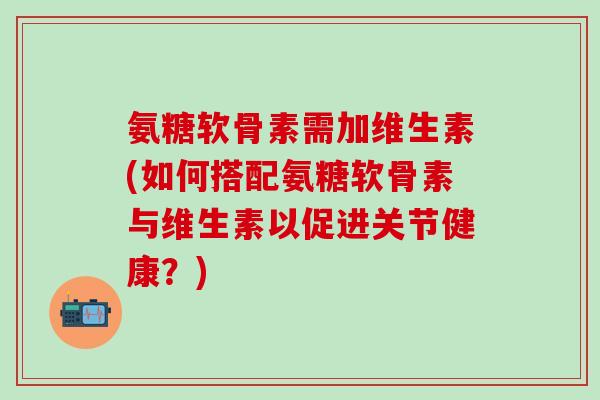 氨糖软骨素需加维生素(如何搭配氨糖软骨素与维生素以促进关节健康？)