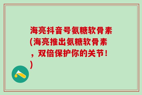 海亮抖音号氨糖软骨素(海亮推出氨糖软骨素，双倍保护你的关节！)