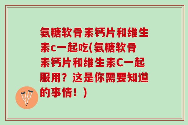 氨糖软骨素钙片和维生素c一起吃(氨糖软骨素钙片和维生素C一起服用？这是你需要知道的事情！)