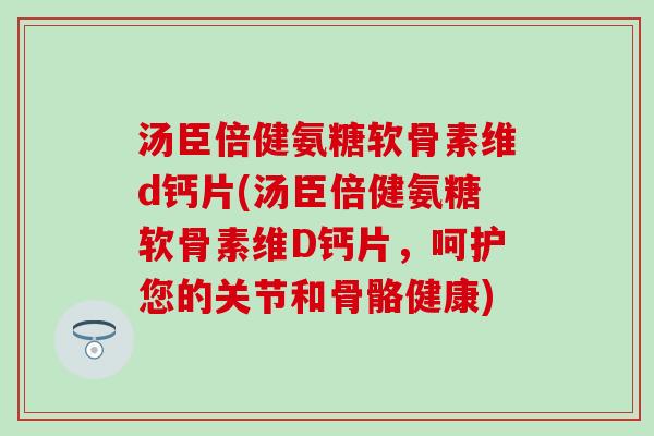 汤臣倍健氨糖软骨素维d钙片(汤臣倍健氨糖软骨素维D钙片，呵护您的关节和骨骼健康)