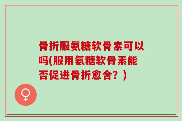 骨折服氨糖软骨素可以吗(服用氨糖软骨素能否促进骨折愈合？)