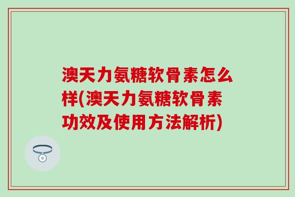澳天力氨糖软骨素怎么样(澳天力氨糖软骨素功效及使用方法解析)