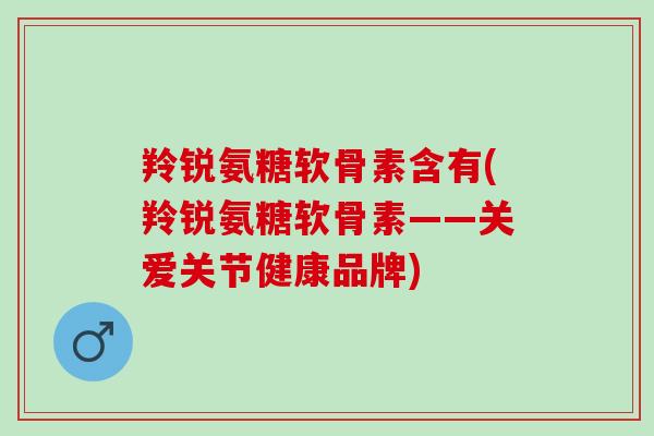 羚锐氨糖软骨素含有(羚锐氨糖软骨素——关爱关节健康品牌)