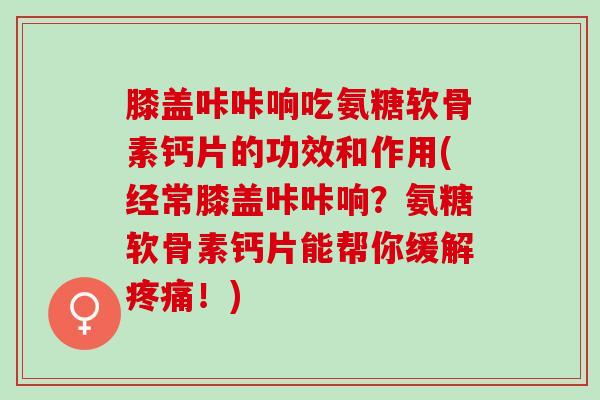膝盖咔咔响吃氨糖软骨素钙片的功效和作用(经常膝盖咔咔响？氨糖软骨素钙片能帮你缓解疼痛！)