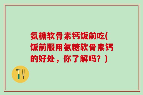 氨糖软骨素钙饭前吃(饭前服用氨糖软骨素钙的好处，你了解吗？)