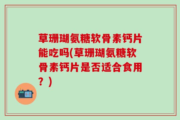 草珊瑚氨糖软骨素钙片能吃吗(草珊瑚氨糖软骨素钙片是否适合食用？)