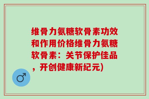 维骨力氨糖软骨素功效和作用价格维骨力氨糖软骨素：关节保护佳品，开创健康新纪元)
