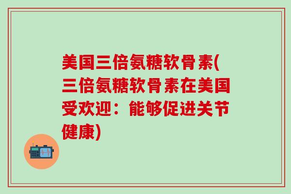 美国三倍氨糖软骨素(三倍氨糖软骨素在美国受欢迎：能够促进关节健康)