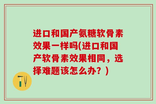 进口和国产氨糖软骨素效果一样吗(进口和国产软骨素效果相同，选择难题该怎么办？)