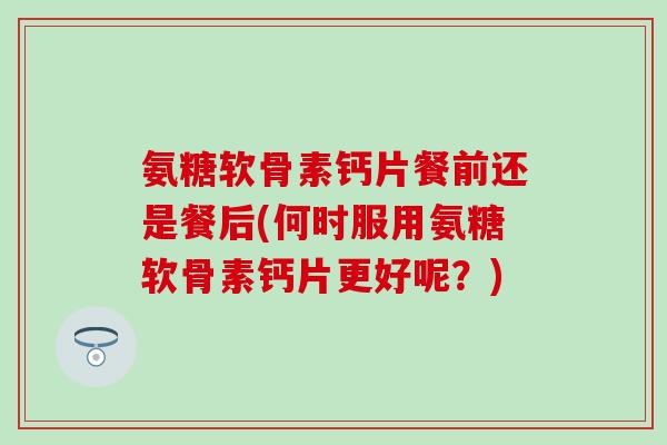 氨糖软骨素钙片餐前还是餐后(何时服用氨糖软骨素钙片更好呢？)