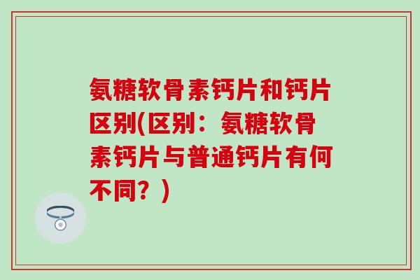 氨糖软骨素钙片和钙片区别(区别：氨糖软骨素钙片与普通钙片有何不同？)